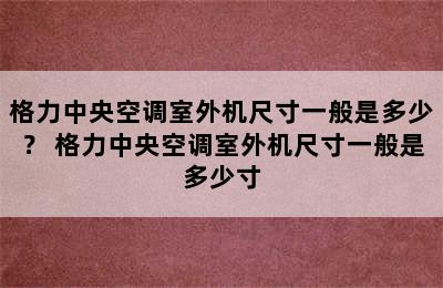 格力中央空调室外机尺寸一般是多少？ 格力中央空调室外机尺寸一般是多少寸